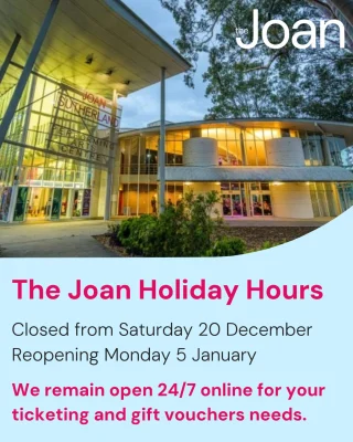 Holiday Hours at The Joan  The Joan will be closed from Saturday 20 December 2025 to Sunday 4 January 2026 inclusive. We will commence normal operating hours from Monday 5 January 2026. Box Office will reopen Monday 12 January 2026.  As always, we will remain open 24/7 on our website to cater to all of your ticketing and gift voucher needs.  We wish you and your families a safe and happy festive season and look forward to seeing you at The Joan next year.